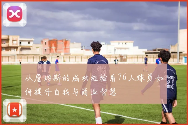 从詹姆斯的成功经验看76人球员如何提升自我与商业智慧