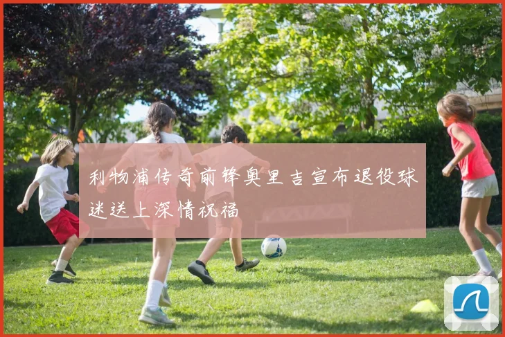 利物浦传奇前锋奥里吉宣布退役球迷送上深情祝福