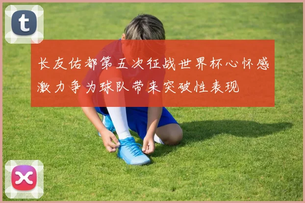 长友佑都第五次征战世界杯心怀感激力争为球队带来突破性表现