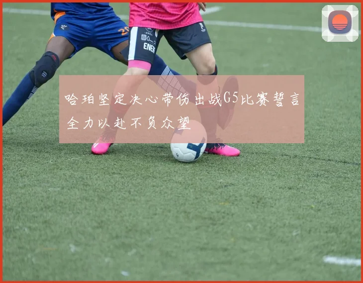 哈珀坚定决心带伤出战G5比赛誓言全力以赴不负众望