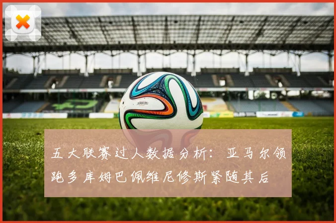 五大联赛过人数据分析：亚马尔领跑多库姆巴佩维尼修斯紧随其后