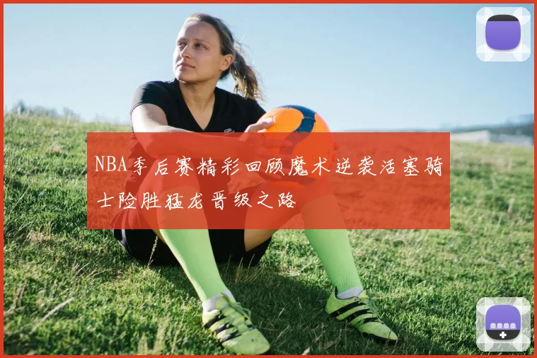 NBA季后赛精彩回顾魔术逆袭活塞骑士险胜猛龙晋级之路