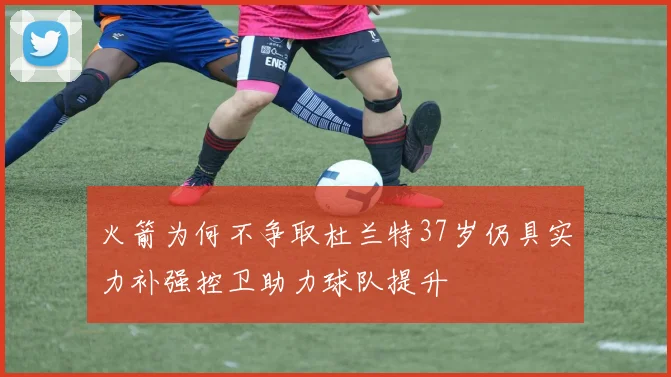 火箭为何不争取杜兰特37岁仍具实力补强控卫助力球队提升
