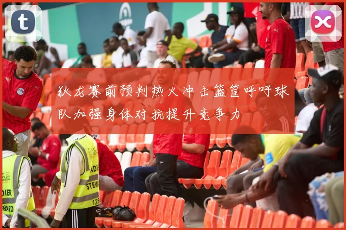 狄龙赛前预判热火冲击篮筐呼吁球队加强身体对抗提升竞争力