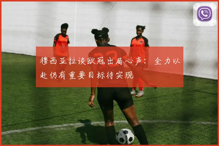 穆西亚拉谈欧冠出局心声：全力以赴仍有重要目标待实现